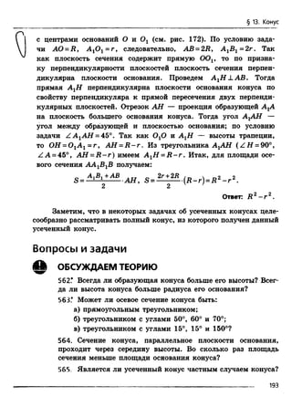 § 13. Конус
с центрами оснований О и 0 1 (см. рис. 172). По условию зада­
чи АО = R , А гОг = г , следовательно, АВ = 2В , А15 1= 2г. Так
как плоскость сечения содержит прямую OOv то по призна­
ку перпендикулярности плоскостей плоскость сечения перпен­
дикулярна плоскости основания. Проведем A XH L A B . Тогда
прямая АгН перпендикулярна плоскости основания конуса по
свойству перпендикуляра к прямой пересечения двух перпенди­
кулярных плоскостей. Отрезок АН — проекция образующей АгА
на плоскость большего основания конуса. Тогда угол АгАН —
угол между образующей и плоскостью основания; по условию
задачи Z A 1Af7 = 45°. Так как ОгО и АгН — высоты трапеции,
то ОН = 0 1А 1 = г , АН = R - r . Из треугольника АгАН (Z H = 90°,
ZA = 45°, А Н - R - r ) имеем А гН = R - r . Итак, для площади осе­
вого сечения АА1В1В получаем:
АЛВЛл-АВ 2r+2В /  9 9
S = 1 1 АН, S= (R -r) = R 2 - г 2.
2 2 v '
Ответ: R 2 - r 2.
Заметим, что в некоторых задачах об усеченных конусах целе­
сообразно рассматривать полный конус, из которого получен данный
усеченный конус.
Вопросы и задачи
А ОБСУЖДАЕМ ТЕОРИЮ
562.* Всегда ли образующая конуса больше его высоты? Всег­
да ли высота конуса больше радиуса его основания?
563.* Может ли осевое сечение конуса быть:
а) прямоугольным треугольником;
б) треугольником с углами 50°, 60° и 70°;
в) треугольником с углами 15°, 15° и 150°?
564. Сечение конуса, параллельное плоскости основания,
проходит через середину высоты. Во сколько раз площадь
сечения меньше площади основания конуса?
565. Является ли усеченный конус частным случаем конуса?
193
 