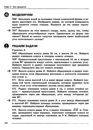 Глава III. Тела вращения
© МОДЕЛИРУЕМ
566.* Заполните водой до половины стакан конической формы и не­
много наклоните его. Изобразите линию, по которой поверхность
воды касается стенок стакана. Является ли эта линия окруж­
ностью?
—^ 567.* Насыпьте на стол немного сахара, муки, крупы так, чтобы
образовались конусообразные горки. Одинаковую ли форму они
имеют? Какой из взятых сыпучих материалов имеет наибольший
угол естественного уклона?
ф РЕШАЕМ ЗАДАЧИ
Уровень А
568Г Образующая конуса равна 25 см, а высота 24 см. Найдите
радиус основания конуса и площадь осевого сечения.
569! Прямоугольный треугольник с гипотенузой 18 см и острым
углом 30° вращается вокруг катета, прилежащего к данному углу.
Найдите высоту и радиус основания полученного при вращении
конуса. Определите вид его осевого сечения.
570.* Высота конуса равна Н. Найдите образующую и радиус осно­
вания конуса, если образующая наклонена к плоскости основания
под углом а .
571. Куча песка высотой 1,5 м имеет форму конуса. Найдите пло­
щадь той части строительной площадки, которую занимает куча
песка, если угол естественного уклона песка равен 25°.
572. Радиус основания конуса равен 4 см, а осевое сечения ко­
нуса — прямоугольный треугольник. Найдите площадь сечения,
проведенного через две образующие, угол между которыми ра­
вен 30°.
—^ 573. Радиус основания конуса равен R, а угол между образующей
и высотой 60°. Найдите площадь сечения, проведенного через две
взаимно перпендикулярные образующие.
574. Высота конуса равна 12 м, а радиус основания Vl45 м. Сече­
ние, проведенное через вершину, пересекает основание конуса по
хорде, удаленной от центра основания на 9 м. Найдите площадь
сечения.
194
 