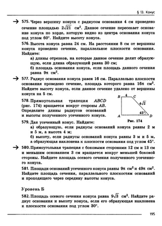 § 13. Конус
575. Через вершину конуса с радиусом основания 4 см проведено
сечение площадью 2V2T см2. Данное сечение пересекает основа­
ние конуса по хорде, которую видно из центра основания конуса
под углом 60°. Найдите высоту конуса.
576. Высота конуса равна 24 см. На расстоянии 8 см от вершины
конуса проведено сечение, параллельное плоскости основания.
Найдите:
а) длины отрезков, на которые данное сечение делит образую­
щую, если длина образующей равна 30 см;
б) площадь основания конуса, если площадь данного сечения
равна 9л см2.
577. Радиус основания конуса равен 16 см. Параллельно плоскости
основания проведено сечение, площадь которого равна 16л см2.
Найдите высоту конуса, если данное сечение удалено от вершины
конуса на 5 см.
578. Прямоугольная трапеция ABCD
(рис. 174) вращается вокруг стороны АВ.
Определите длины радиусов оснований
и высоты полученного усеченного конуса.
579. Дан усеченный конус. Найдите:
а) образующую, если радиусы оснований конуса равны 2 м
и 5 м, а высота 4 м;
б) высоту, если радиусы оснований конуса равны 3 м и 5 м,
а образующая наклонена к плоскости основания под углом 45°.
580. Прямоугольная трапеция с боковыми сторонами 12 см и 13 см
и меньшим основанием 3 см вращается вокруг меньшей боковой
стороны. Найдите площадь осевого сечения полученного усеченно­
го конуса.
581. Площади оснований усеченного конуса равны 9л см2и 49л см2.
Найдите площадь сечения, параллельного плоскостям оснований
и проходящего через середину высоты конуса.
Уровень Б
582. Площадь осевого сечения конуса равна 9>/з см2. Найдите ра­
диус основания и высоту конуса, если его образующая наклонена
к плоскости основания под углом 30°.
19Б
 