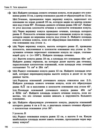 Глава III. Тела вращения
—^ 583. Найдите площадь осевого сечения конуса, если радиус его осно­
вания равен 15 см, а центр основания удален от образующей на 12 см.
584. Сечение, проведенное через вершину конуса, пересекает его
основание по хорде длиной 18 см, которую видно из центра основа­
ния под углом 60°. Площадь данного сечения равна 162 см2. Найди­
те угол наклона плоскости сечения к плоскости основания конуса.
585. Через вершину конуса проведено сечение, площадь которого
равна S. Плоскость сечения пересекает основание конуса по хорде,
которую видно из вершины конуса под углом р. Найдите площадь
осевого сечения конуса, если его образующая наклонена к плоско­
сти основания под углом а .
—^ 586. Через вершину конуса, высота которого равна if, проведена
плоскость, наклоненная к плоскости основания под углом (р. По­
лученное сечение пересекает основание конуса по хорде, стягива­
ющей дугу а ( а <180°). Найдите площадь сечения.
587. Высота конуса равна 18 см, а площадь его основания 63я см2.
Найдите длины отрезков, на которые делят высоту два сечения,
параллельные плоскостям оснований, если площади этих сечений
составляют 7л см2 и 28я см2.
—^ 588. Радиус основания конуса равен 12 см. Найдите площади сече­
ний, которые перпендикулярны высоте конуса и делят ее на три
равные части.
589.Радиусы оснований усеченного конуса относятся как 2:5.
Найдите площадь осевого сечения конуса, если его образующая
равна 6yf2 см и наклонена к плоскости основания под углом 45°.
590. Площади оснований усеченного конуса равны 49я см2
и 625я см2. Найдите площадь осевого сечения конуса, если из­
вестно, что это сечение можно вписать в окружность большего
основания.
—^ 591. Найдите образующую усеченного конуса, радиусы оснований
которого равны 4 см и 8 см, а диагональ осевого сечения образует
с плоскостью основания угол 30°.
Уровень В
592. Радиус основания конуса равен 12 см, а высота 5 см. Какую
наибольшую площадь может иметь сечение, проходящее через вер­
шину конуса?
196
 