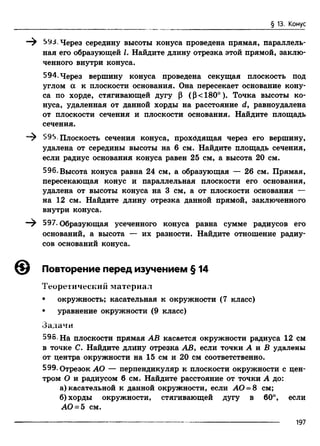 § 13. Конус
—^ 593. Через середину высоты конуса проведена прямая, параллель­
ная его образующей L Найдите длину отрезка этой прямой, заклю­
ченного внутри конуса.
594.Через вершину конуса проведена секущая плоскость под
углом а к плоскости основания. Она пересекает основание кону­
са по хорде, стягивающей дугу Р (Р<180°). Точка высоты ко­
нуса, удаленная от данной хорды на расстояние d, равноудалена
от плоскости сечения и плоскости основания. Найдите площадь
сечения.
595. Плоскость сечения конуса, прохбдящая через его вершину,
удалена от середины высоты на 6 см. Найдите площадь сечения,
если радиус основания конуса равен 25 см, а высота 20 см.
596. Высота конуса равна 24 см, а образующая — 26 см. Прямая,
пересекающая конус и параллельная плоскости его основания,
удалена от высоты конуса на 3 см, а от плоскости основания —
на 12 см. Найдите длину отрезка данной прямой, заключенного
внутри конуса.
597•Образующая усеченного конуса равна сумме радиусов его
оснований, а высота — их разности. Найдите отношение радиу­
сов оснований конуса.
© Повторение перед изучением § 14
Теоретический материал
• окружность; касательная к окружности (7 класс)
• уравнение окружности (9 класс)
Задачи
595. На плоскости прямая АВ касается окружности радиуса 12 см
в точке С. Найдите длину отрезка АВ, если точки А и В удалены
от центра окружности на 15 см и 20 см соответственно.
599. Отрезок АО — перпендикуляр к плоскости окружности с цен­
тром О и радиусом 6 см. Найдите расстояние от точки А до:
а) касательной к данной окружности, если АО = 8 см;
б) хорды окружности, стягивающей дугу в 60°, если
АО = 5 см.
197
 