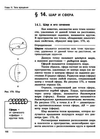 Глава III. Тела вращения
б
Рис. 175. Шар
I < з ш в
Сфера -
от греческого
«сфайра» -
круглое тело.
§ 14. ШАР И СФЕРА
14.1. Шар и его сечения
Как известно, множество всех точек плоско­
сти, удаленных от данной точки на расстояние,
не превышающее заданное, называется кругом.
В пространстве все точки, обладающие аналогич­
ным свойством, образуют шар (рис. 175, а).
Определение ---------------------------------------------------
Шаром называется множество всех точек простран­
ства, удаленных от данной точки на расстояние, не
превышающее заданное.
Данную точку называют центром шара,
а заданное расстояние — радиусом шара.
Сферой называется поверхность шара.
Таким образом, сфера состоит из всех точек
пространства, удаленных от центра шара (он яв­
ляется также и центром сферы) на заданное рас­
стояние R (радиус сферы). Радиусом шара (сферы)
называется также любой отрезок, соединяющий
центр с точкой сферы. На рисунке 175, а таким
является отрезок ОА.
Отрезок, соединяющий две точки сферы,
называется хордой сферы. Хорда, проходящая
через центр сферы, называется диаметром
шара (сферы). Концы диаметра называются
диаметрально противоположными точками.
На рисунке 175, а точки А и В — диаметраль­
но противоположные точки сферы, АВ — диа­
метр шара (сферы).
Шар является телом вращения, которое по­
лучается вращением полукруга вокруг его диа­
метра (рис. 175, б).
Рассматривая взаимное расположение шара
и плоскости в пространстве, целесообразно про­
вести аналогию с расположением круга и прямой
198
 