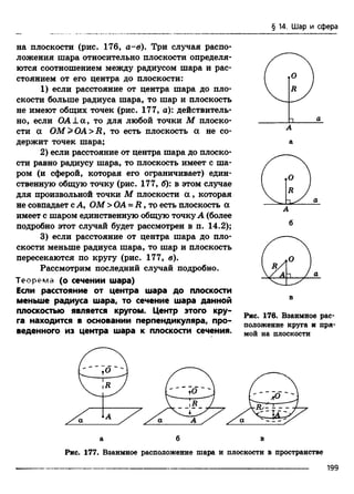 § 14. Шар и сфера
на плоскости (рис. 176, а-в). Три случая распо­
ложения шара относительно плоскости определя­
ются соотношением между радиусом шара и рас­
стоянием от его центра до плоскости:
1) если расстояние от центра шара до пло­
скости больше радиуса шара, то шар и плоскость
не имеют общих точек (рис. 177, а): действитель­
но, если ОА ± а , то для любой точки М плоско­
сти a O M >O A>Ry то есть плоскость а не со­
держит точек шара;
2) если расстояние от центра шара до плоско­
сти равно радиусу шара, то плоскость имеет с ша­
ром (и сферой, которая его ограничивает) един­
ственную общую точку (рис. 177, б): в этом случае
для произвольной точки М плоскости a , которая
не совпадает с А, ОМ > ОА = R , то есть плоскость a
имеет с шаром единственную общую точку А (более
подробно этот случай будет рассмотрен в п. 14.2);
3) если расстояние от центра шара до пло­
скости меньше радиуса шара, то шар и плоскость
пересекаются по кругу (рис. 177, в).
Рассмотрим последний случай подробно.
Теорем а (о сечении шара)
Если расстояние от центра шара до плоскости
меньше радиуса шара, то сечение шара данной
плоскостью является кругом. Центр этого кру­
га находится в основании перпендикуляра, про­
веденного из центра шара к плоскости сечения.
Рис. 176. Взаимное рас­
положение круга и пря­
мой на плоскости
Рис. 177. Взаимное расположение шара и плоскости в пространстве
---------------------------------------- 199
 