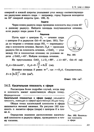 § 14. Шар и сфера
северной ц южной широты указывают угол между соответствующи­
ми радиусами земного шара — например, город Харьков находится
на 50° северной широты (рис. 180, б).
Задача
Через конец радиуса шара проведена плоскость под углом 45°
к данному радиусу. Найдите площадь получившегося сечения,
если радиус шара равен 6 см.
Решение
Пусть круг с центром Ох — сечение шара
с центром О и радиусом ОА = 6 см (рис. 181). Тог­
да по теореме о сечении шара 0 0 1 — перпендику­
ляр к плоскости сечения. Значит, ОхА — проекция
радиуса ОА на плоскость сечения, Z ОАОх — угол
между ОА и плоскостью сечения; по условию за­
дачи Z 0 A 0 1= 45°. Найдем площадь сечения.
Из треугольника OAOt (Z O 1=90°, ZA = 45°, ОА = 6 см)
0 1А = 0Асos45°, 0 1A = 6 - ^ - = 3f2 (см).
2
Искомая площадь S равна кг 2 , где г = 0 1А . Следовательно,
S = Jt-(3>/2)2=187i (см2).
Ответ: 18л см2.
14.2. Касательная плоскость к сфере
Рассмотрим более подробно случай, когда шар
и плоскость имеют единственную общую точку.
Определение ---------------------------------------------------
Касательной плоскостью к сфере (шару) называется
плоскость, имеющая со сферой единственную общую точку.
Общая точка касательной плоскости и сферы
называется точкой касания. На рисунке 182 пло­
скость а касается сферы (шара) с центром О в точ­
ке А.
Определим взаимное расположение касатель­
ной плоскости и радиуса сферы, проведенного в точ­
ку касания.
Рис. 182. Касатель­
ная плоскость
к сфере
201
 