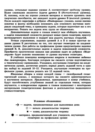 уровню, остальные задания уровня А соответствуют среднему уровню.
Более сложными являются задачи уровня Б {достаточный уровень).
И, наконец, если вы хорошо усвоили материал и желаете проявить свои
творческие способности, вас ожидают задачи уровня В {высокий уровень).
После каждого параграфа в рубрике «Повторение» указано, какие именно
понятия и факты необходимо вспомнить для успешного изучения мате­
риала следующей темы, и приведены задачи, которые подготовят вас к его
восприятию. Решать все задачи всех групп не обязательно.
Дополнительные задачи к главам помогут вам обобщить изученное,
а задачи повышенной сложности раскроют новые грани геометрии, красоту
нестандартного мышления и подарят вам радость научных открытий.
Устные упражнения, задания уровней А и Б и самые простые за­
дания уровня В рассчитаны на тех, кто изучает геометрию на академи­
ческом уровне. Для работы на профильном уровне предусмотрены задания
уровней Б, В, дополнительные задачи и задачи повышенной сложности.
Приобрести практические навыки при решении задач из рубрики «Моде­
лируем» будет полезно независимо от уровня изучения геометрии.
В учебнике помещены контрольные вопросы и тестовые задания
для самопроверки, благодаря которым вы сможете лучше подготовиться
к тематическому оцениванию. Учащимся, изучающим геометрию на акаде­
мическом уровне, достаточно решить первые девять заданий теста и одно
(на выбор) из заданий 10-12. Учащиеся, изучающие геометрию на про­
фильном уровне, должны решить все 12 заданий теста.
Итоговые обзоры в конце каждой главы — своеобразный геоме­
трический компас, с помощью которого вы сможете ориентироваться
в изученном материале. Приложения, приведенные в конце учебника,
будут способствовать углублению знаний по отдельным темам, которые
изучаются, а исторические справки к главам познакомят с некоторыми
интересными геометрическими фактами и деятельностью выдающихся
ученых-геометров.
Условные обозначения:
—^ — задачи, предназначенные для выполнения дома
П — начало доказательства теоремы
■ — конец доказательства теоремы
— материал, предназначенный для учащихся, изучающих
геометрию на профильном уровне
4
 