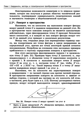 Глава I. Координаты, векторы и геометрические преобразования в пространстве
Неисчерпаемые возможности симметрии и то широкое приме­
нение, которое она получила в разных областях человеческой дея­
тельности, подтверждают универсальность геометрических знаний
и значимость геометрии в общечеловеческой культуре.
2.3*. Поворот в пространстве
Напомним, что на плоскости мы выполняли поворот фигуры
вокруг данной точки О в заданном направлении на данный угол. Но
в пространстве такое описание поворота не является однозначным:
действительно, через фиксированную точку О проходит бесконечно
много плоскостей, и в каждой из них поворот фигуры вокруг точ­
ки О на данный угол приведет к различным результатам.
Между тем, открывая дверь или переворачивая страницу кни­
ги, мы поворачиваем все точки фигуры в одном направлении на
определенный угол, причем все точки некоторой прямой остаются
неподвижными. Попробуем на основании этих наглядных примеров
приблизиться к строгому определению поворота в пространстве.
Для этого рассмотрим фиксированную прямую I и произволь­
ную точку X (рис. 21). Проведем через точку X плоскость а , пер­
пендикулярную J, и обозначим точку О пересечения плоскости а
с прямой I. В плоскости ос выполним поворот точки X вокруг
точки О на угол ср, т. е. построим точку X' так, чтобы Х'еос,
ОХ'= ОХ и Z ХОХ' = ф . Такой переход точки X в точку X' назы­
вается поворотом вокруг прямой I на угол ф.
Напомним, что на плоскости мы характеризовали поворот
и направлением — по часовой стрелке или против часовой стрелки.
В пространстве направление поворота на плоскости а зависит от
выбора стороны, с которой мы смотрим на эту плоскость (об этом,
в частности, речь будет идти в п. 2.5). Поэтому договоримся считать
прямую, вокруг которой выполняется поворот, ориентированной
Рис. 21. Поворот точки X вокруг прямой I на угол ф
* Здесь и далее звездочкой «*» обозначен материал, изучение кото­
рого не является обязательным.
22
 