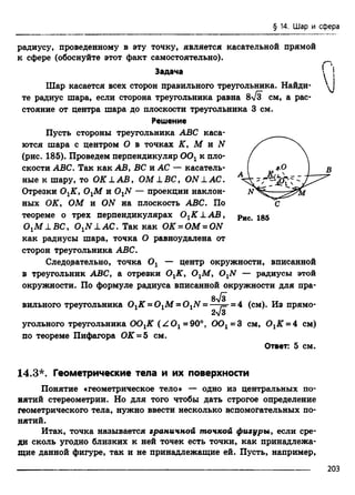 § 14. Шар и сфера
радиусу, проведенному в эту точку, является касательной прямой
к сфере (обоснуйте этот факт самостоятельно).
Задача
Шар касается всех сторон правильного треугольника. Найди­
те радиус шара, если сторона треугольника равна 8-Тз см, а рас­
стояние от центра шара до плоскости треугольника 3 см.
Решение
Пусть стороны треугольника ABC каса­
ются шара с центром О в точках К, М и N
(рис. 185). Проведем перпендикуляр 0 0 хк пло­
скости ABC. Так как АВ, ВС и АС — касатель­
ные к шару, то OK LA B , OM LBC, ON LAC.
Отрезки ОхК, ОхМ и OxN — проекции наклон­
ных ОК, ОМ и ON на плоскость ABC. По
теореме о трех перпендикулярах ОхК 1 А В ,
OxM LB C , OxN L АС. Так как ОК = ОМ = ON
как радиусы шара, точка О равноудалена от
сторон треугольника ABC.
Следодательно, точка Ох — центр окружности, вписанной
в треугольник ABC, а отрезки ОхК, ОхМ, OxN — радиусы этой
окружности. По формуле радиуса вписанной окружности для пра-
Qyjs
вильного треугольника ОхК = ОхМ = OxN - —т=-= 4 (см). Из прямо­
г о
угольного треугольника ООхК (Z O x= 90°, ООх= 3 см, ОхК = 4 см)
по теореме Пифагора ОК = 5 см.
Ответ: 5 см.
Рис. 185
П
)
14.3*. Геометрические тела и их поверхности
Понятие «геометрическое тело* — одно из центральных по­
нятий стереометрии. Но для того чтобы дать строгое определение
геометрического тела, нужно ввести несколько вспомогательных по­
нятий.
Итак, точка называется граничной точкой фигуры, если сре­
ди сколь угодно близких к ней точек есть точки, как принадлежа­
щие данной фигуре, так и не принадлежащие ей. Пусть, например,
203
 