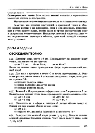 § 14. Шар и сфера
Определени е ------------------------------ —--------------------------------------------
Геометрическим телом (или просто телом) называется ограниченная
замкнутная область в пространстве.
Поверхностью геометрического тела называется его граница.
Заметим, что понятия внутренней и граничной точек и обла­
сти можно ввести и на плоскости, если в определениях, приведен­
ных в этом пункте выше, вместо шара и сферы рассматривать круг
и окружность соответственно. Например, плоский многоугольник —
это ограниченная замкнутая область, границей которой является
многоугольник.
р о с ы и з а д а ч и
ОБСУЖДАЕМ ТЕОРИЮ
б00Г Диаметр шара равен 18 см. Принадлежит ли данному шару
точка, удаленная от его центра:
а) на 11 см; б) на 9 см; в) на 6 см?
Какая из данных точек принадлежит сфере, ограничивающей дан­
ный шар?
601Г Дан шар с центром в точке О и точка пространства А. Опи­
шите расположение точки А относительно данного шара, если дли­
на отрезка ОА:
а) больше радиуса шара;
б) равна половине диаметра шара;
в) меньше радиуса шара.
602Г Точки А и В принадлежат сфере с центром О и радиусом 6 см.
Являются ли данные точки диаметрально противоположными, если:
а) АВ = 3 см; в) АВ = 12 см;
б) АВ = 6 см; г) АО = ВО?
603 Плоскость а и сфера с центром О имеют общую точку А .
Имеют ли они другие общие точки, если:
а) O ALа;
б) отрезок ОА является наклонной к плоскости а?
604. Радиусы трех сечений шара равны г19 г2 и г3. Одно из данных
сечений является большим кругом. Чему равен радиус шара, если
Г1 < Г 3 < Г 2 ?
205
 