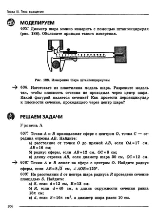 Глава III. Тела вращения
МОДЕЛИРУЕМ
605Г Диаметр шара можно измерить с помощью штангенциркуля
(рис. 188). Объясните принцип такого измерения.
так, чтобы плоскость сечения не проходила через центр шара.
Какой фигурой является сечение? Как провести перпендикуляр
к плоскости сечения, проходящего через центр шара?
Уровень А
607.* Точки А и В принадлежат сфере с центром О, точка С — се­
редина отрезка АВ. Найдите:
а) расстояние от точки О до прямой АВ, если ОА = 17 см,
АВ - 16 см;
б) радиус сферы, если АВ = 12 см, ОС = 8 см;
в) длину отрезка АВ, если диаметр шара 30 см, ОС = 12 см.
608.* Точки А л В лежат на сфере с центром О. Найдите радиус
сферы, если АВ = 8 [з см, Z АОВ = 120°.
609.* На расстоянии d от центра шара радиуса R проведено сечение
площадью S. Найдите:
а) S, если d = 12 см, К = 13 см;
б) R, если d = 40 см, а длина окружности сечения равна
18я см;
в) d, если S = 16л см2, а диаметр шара равен 10 см.
Рис. 188. Измерение шара штангенциркулем
606. Изготовьте из пластилина модель шара. Разрежьте модель
Ш РЕШАЕМ ЗАДАЧИ
206
 