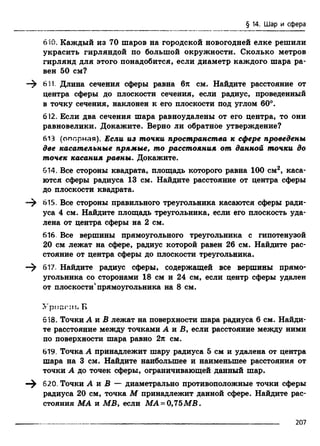 § 14. Шар и сфера
610. Каждый из 70 шаров на городской новогодней елке решили
украсить гирляндой по большой окружности. Сколько метров
гирлянд для этого понадобится, если диаметр каждого шара ра­
вен 50 см?
611. Длина сечения сферы равна 6л см. Найдите расстояние от
центра сферы до плоскости сечения, если радиус, проведенный
в точку сечения, наклонен к его плоскости под углом 60°.
612. Если два сечения шара равноудалены от его центра, то они
равновелики. Докажите. Верно ли обратное утверждение?
613 (опорная). Если из точки пространства к сфере проведены
две касательные прямые, то расстояния от данной точки до
точек касания равны. Докажите.
614. Все стороны квадрата, площадь которого равна 100 см2, каса­
ются сферы радиуса 13 см. Найдите расстояние от центра сферы
до плоскости квадрата.
—^ 615. Все стороны правильного треугольника касаются сферы ради­
уса 4 см. Найдите площадь треугольника, если его плоскость уда­
лена от центра сферы на 2 см.
616. Все вершины прямоугольного треугольника с гипотенузой
20 см лежат на сфере, радиус которой равен 26 см. Найдите рас­
стояние от центра сферы до плоскости треугольника.
—^ 617. Найдите радиус сферы, содержащей все вершины прямо­
угольника со сторонами 18 см и 24 см, если центр сферы удален
от плоскости'прямоугольника на 8 см.
Урн;;.-;!!. Б
518. Точки А и В лежат на поверхности шара радиуса 6 см. Найди­
те расстояние между точками А я В, если расстояние между ними
по поверхности шара равно 2л см.
619, Точка А принадлежит шару радиуса 5 см и удалена от центра
шара на 3 см. Найдите наибольшее и наименьшее расстояния от
точки А до точек сферы, ограничивающей данный шар.
620. Точки А я В — диаметрально противоположные точки сферы
радиуса 20 см, точка М принадлежит данной сфере. Найдите рас­
стояния МА я MB, если МА = 0,75МВ.
207
 