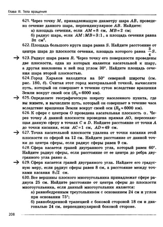 Глава III. Тела вращения
621. Через точку М, принадлежащую диаметру шара АВ, проведе­
но сечение данного шара, перпендикулярное АВ. Найдите:
а) площадь сечения, если AM = 8 см, MB = 2 см;
б) радиус шара, если AM :MB = 3:1, а площадь сечения равна
Зл см2.
622. Площадь большого круга шара равна S. Найдите расстояние от
3 0
центра шара до плоскости сечения, площадь которого равна —S.
v 4
—т 623. Радиус шара равен В. Через точку его поверхности проведены
две плоскости, одна из которых является касательной к шару,
а другая наклонена к ней под углом 30°. Найдите площадь сече­
ния шара второй плоскостью.
624. Город Харьков находится на 50° северной широты (см.
рис. 180, б). Считая этот город материальной точкой, вычислите
путь, который он совершает в течение суток вследствие вращения
Земли вокруг своей оси (В3* 6000 км).
625. Определите географическую широту населенного пункта, где
вы живете, и вычислите путь, который он совершает в течение часа
вследствие вращения Земли вокруг своей оси (В3« 6000 км).
626.К сфере с центром О проведена касательная плоскость а. Че­
рез точку А данной плоскости проведена прямая АО, пересекаю­
щая данную сферу в точках С и D. Найдите расстояние от точки А
до точки касания, если АС = 1 см, АО = 49 см.
—^ 627. Точка касательной плоскости удалена от точки касания этой
плоскости со сферой на 12 см. Найдите расстояние от данной точ­
ки до центра сферы, если радиус сферы равен 9 см.
628. Сфера касается граней двугранного угла, который равен 60°.
Найдите радиус сферы, если расстояние от ее центра до ребра дву­
гранного угла равно а.
—^ 629. Сфера касается граней двугранного угла. Найдите его градус­
ную меру, если радиус сферы равен 8 см, а расстояние между точ­
ками касания 8V2 СМ.
630. Все вершины плоского многоугольника принадлежат сфере ра­
диуса 25 см. Найдите расстояние от центра сферы до плоскости
многоугольника, если данный многоугольник является:
а) равнобедренным треугольником с основанием 24 см и углом
при основании 75°;
б) равнобедренной трапецией с боковой стороной 18 см и диа­
гональю 24 см, перпендикулярной боковой стороне.
208
 