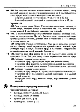 631. Все стороны плоского многоугольника касаются сферы, центр
которой удален от плоскости многоугольника на 3 см. Найдите ра­
диус сферы, если данный многоугольник является:
а) треугольником со сторонами 10 см, 35 см и 39 см;
б) равнобедренной трапецией с основаниями 4 см и 16 см.
Уровень В
632.Радиус шара равен 18 см. Два взаимно перпендикулярных се­
чения шара, площади которых относятся как 4:9, имеют общую
хорду длиной 2 см. Найдите радиусы этих сечений.
633. В шаре проведены два параллельных сечения, площадь мень­
шего из которых равна 81л см2. Диаметр шара, проведенный через
центры данных сечений, делится ими в отношении 2:7:1. Найди­
те длину диаметра.
634 (опорная). Линией пересечения двух сфер является окруж­
ность. Центр этой окружности принадлежит прямой, про­
ходящей через центры данных сфер, а плоскость окружности
перпендикулярна этой прямой. Докажите.
—^ 635.Радиусы двух сфер равны 10 см и 17 см, расстояние между их
центрами 21 см. Найдите длину линии пересечения данных сфер,
бЗб.Найдите геометрическое место:
а) центров сфер, проходящих через две данные точки;
б) центров сфер радиуса Ry касающихся данной плоскости;
в) центров сечений шара радиуса R, площадь которых равна S.
—^ 637. Найдите геометрическое место:
а) центров сфер радиуса R, проходящих через данную точку А;
б) центров сфер, касающихся данной плоскости а в данной
на ней точке А;
в) середин всех хорд данного шара, параллельных данной
прямой.
@ Повторение перед изучением § 15
Теоретический материал
• площадь прямоугольника (8 класс)
• площадь круга (9 класс)
• призма (11 класс, § 7)
• цилиндр (11 класс, § 12)
§ 14. Шар и сфера
209
 