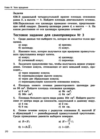 Глава III. Тела вращения
Задачи
638.В правильной четырехугольной призме площадь основания
равна S, а, высота — h. Найдите площадь диагонального сечения.
639. Параллельно оси цилиндра проведено сечение, представляю­
щее собой квадрат. Диаметр цилиндра равен d, а высота — Л. На
каком расстоянии от оси цилиндра проведено сечение?
Тестовое задание для самопроверки № 3
1. Среди данных тел выберите то, которое не является телом вра­
щения.
а) шар; в) призма;
б) цилиндр; г) конус.
2. Назовите тело, которое получается при вращении прямоуголь­
ного треугольника вокруг катета.
а) конус; в) цилиндр;
б) усеченный конус; г) пирамида.
3. Закончите предложение так, чтобы получилось верное утверж­
дение. Сечение конуса, отсекающее от него меньший конус, про­
ходит...
а) через вершину конуса;
б) перпендикулярно высоте конуса;
в) через две образующие конуса;
г) перпендикулярно плоскости основания конуса.
4. Площадь осевого сечения равностороннего цилиндра рав­
на 36 см2. Найдите площадь основания цилиндра.
а) 9 см2; в) 9л см2;
б) 36л см2; г) 6л см2.
5. Площадь большого круга шара равна 16л см2. Найдите рассто­
яние от центра шара до плоскости, касательной к данному шару.
а) 4 см; в) 2 см;
б) 8 см; г) 4л см.
6. Осевое сечение конуса с радиусом основания R, высотой Н
и образующей I — равнобедренный прямоугольный треугольник.
Среди приведенных равенств выберите неверное.
а) R = H ;
б) l = Ry[2 ;
V2
в) Н = —^-1;
г) 1= 2Н .
210
 