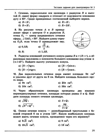 Тестовое задание для самопроверки № 3
7. Сечение, параллельное оси цилиндра с радиусом R и высо­
той Н, имеет форму квадрата и отсекает от окружности основания
дугу в 60°. Среди приведенных соотношений выберите верное.
а) R <H ; в) R > H ;
б) Д = Я ; г) R = 2H.
8. На рисунке точки А и В принад­
лежат сфере с центром О и радиусом R,
точка Ох — центр закрашенного сечения
сферы, Z ОАОг = 30°. Найдите длину отрез­
ка ОгВ, если точка О принадлежит ему.
к
а) 0.5Д; в) — R;
2
б) R; г) 1,57?.
9. Радиусы оснований усеченного конуса равны R n г (R > r), а об­
разующая наклонена к плоскости большего основания под углом а
( а *45°). Найдите высоту усеченного конуса.
а) (-R-r)tga; в) (-R-r)sina;
б) (-R-r)ctga; г) (-R-r)cosa.
10. Два параллельных сечения шара имеют площади 9л см2
и удалены друг от друга на 8 см. Найдите площадь большого кру­
га шара.
а) 9л см2; в) 25л см2;
б) 16л см2; г) 36л см2.
11. Через образующую цилиндра проведены два взаимно
перпендикулярных сечения, площади которых равны S и Q. Най­
дите площадь осевого сечения цилиндра.
а) s/SQ ; в) S +Q ’,
. SQ
б) Vs 2+Q2 ;
S +Q
12. Осевое сечение конуса — равнобедренный треугольник с бо­
ковой стороной 6 см и углом 120°. Какую наибольшую площадь
может иметь сечение конуса, проведенное через его вершину?
а) 9-v/jT см2; в) 9 см2;
б) 18л/з см2; г) 18 см?.
211
 
