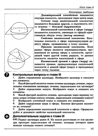 Итоги главы III
Окончание таблицы
Диаметральной плоскостью называется j
|секущая плоскость, проходящая через центр шара |
Сечение шара диаметральной плоскостью |
|называется большим кругом, а окружность это- j
!го сечения — большой окружностью
| Касательной плоскостью к сфере (шару) j
|называется плоскость, имеющая со сферой един- i
ственную общую точку (точку касания)
Свойство касательной плоскости. Каса­
тельная плоскость к сфере перпендикулярна ра­
диусу сферы, проведенному в точку касания
Признак касательной плоскости. Если
радиус сферы является перпендикуляром, про-|
веденным из центра сферы к плоскости, прохо-!
дящей через другой конец радиуса, то данная |
плоскость является касательной к сфере j
Касательной прямой к сфере (шару) на-;
зывается прямая, принадлежащая касательной
йлоскости к данной сфере (шару) и проходящая
через точку касания
о Контрольные вопросы к главе III
1. Дайте определение цилиндра. Изобразите цилиндр и опишите
его элементы.
2. Какой фигурой является осевое сечение цилиндра; сечение, парал­
лельное основаниям цилиндра; сечение, параллельное оси цилиндра?
3. Дайте определение конуса. Изобразите конус и опишите его
элементы.
4. Какой фигурой является сечение, проходящее через вершину ко­
нуса; осевое сечение конуса; сечение, параллельное основанию конуса?
5. Изобразите усеченный конус и опишите его элементы.
6. Дайте определение шара и сферы. Какими фигурами являют­
ся их сечения?
7. Дайте определение касательной плоскости к сфере. Сформули­
руйте и докажите свойство касательной плоскости.
Дополнительные задачи к главе III
640. Радиус цилиндра равен R. На каком расстоянии от оси ци
дра проходит параллельное ей сечение, площадь которого вдвое
меньше площади осевого сечения?
215
I
 