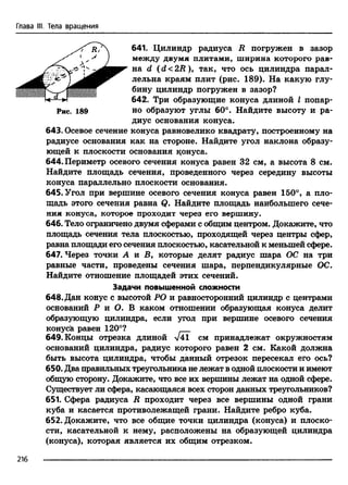 Глава III. Тела вращения
641. Цилиндр радиуса R погружен в зазор
между двумя плитами, ширина которого рав­
на d (d<2B ), так, что ось цилиндра парал­
лельна краям плит (рис. 189). На какую глу­
бину цилиндр погружен в зазор?
642. Три образующие конуса длиной I попар-
Рис. 189 но образуют углы 60°. Найдите высоту и ра­
диус основания конуса.
643. Осевое сечение конуса равновелико квадрату, построенному на
радиусе основания как на стороне. Найдите угол наклона образу­
ющей к плоскости основания щшуса.
644. Периметр осевого сечения конуса равен 32 см, а высота 8 см.
Найдите площадь сечения, проведенного через середину высоты
конуса параллельно плоскости основания.
645. Угол при вершине осевого сечения конуса равен 150°, а пло­
щадь этого сечения равна Q. Найдите площадь наибольшего сече­
ния конуса, которое проходит через его вершину.
646. Тело ограничено двумя сферами с общим центром. Докажите, что
площадь сечения тела плоскостью, проходящей через центры сфер,
равна площади его сечения плоскостью, касательной к меньшей сфере.
647. Через точки А и В, которые делят радиус шара ОС на три
равные части, проведены сечения шара, перпендикулярные ОС.
Найдите отношение площадей этих сечений.
Задачи повышенной сложности
648. Дан конус с высотой РО и равносторонний цилиндр с центрами
оснований Р и О. В каком отношении образующая конуса делит
образующую цилиндра, если угол при вершине осевого сечения
конуса равен 120°?
649. Концы отрезка длиной V41 см принадлежат окружностям
оснований цилиндра, радиус которого равен 2 см. Какой должна
быть высота цилиндра, чтобы данный отрезок пересекал его ось?
650. Два правильных треугольника не лежат водной плоскости и имеют
общую сторону. Докажите, что все их вершины лежат на одной сфере.
Существует ли сфера, касающаяся всех сторон данных треугольников?
651. Сфера радиуса R проходит через все вершины одной грани
куба и касается противолежащей грани. Найдите ребро куба.
652. Докажите, что все общие точки цилиндра (конуса) и плоско­
сти, касательной к нему, расположены на образующей цилиндра
(конуса), которая является их общим отрезком.
216
 