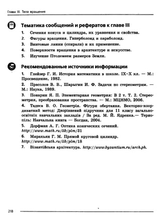 Глава III. Тела вращения
0 Тематика сообщений и рефератов к главе III
1. Сечения конуса и цилиндра, их уравнения и свойства.
2. Фигуры вращения. Гиперболоид и параболоид.
3. Винтовые линии (спирали) и их применение.
4. Поверхности вращения в архитектуре и искусстве.
5. Изучение Птолемеем размеров Земли.
© Рекомендованные источники информации
1. Глейзер Г. И. История математики в школе. IX-X кл. — М.:
Просвещение, 1982.
2. Прасолов В. В., Шарыгин И. Ф. Задачи по стереометрии. —
М.: Наука, 1989.
3. Понарин Я. П. Элементарная геометрия: В 2 т. Т. 2. Стерео­
метрия, преобразования пространства. — М.: МЦНМО, 2006.
4. Тадеев В. О. Геометр1я. Фшури обертання. Векторно-коор-
динатний метод: Двор1вневий шдручник для 11 класу загально-
oceiT H ix навчальних заклад1в / За ред. М. Й. Ядренка.— Терно-
шль: Навчальна книга — Богдан, 2004.
5. Дорфман А. Г. Оптика конических сечений.
http://www.math.ru/lib/plm/Sl
6. Миракьян Г. М. Прямой круговой цилиндр.
http://www.math.ru/lib/plm/18
7. В1зантшська архй-ектура. http://www.byzantium.ru/arch.ph.
218
 