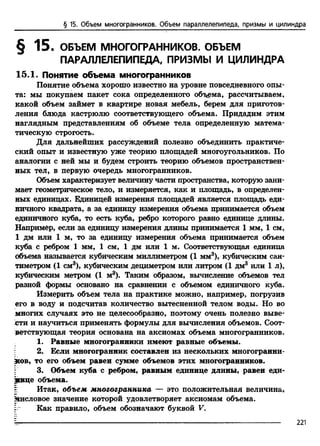 § 15. Объем многогранников. Объем параллелепипеда, призмы и цилиндра
§ 15. ОБЪЕМ МНОГОГРАННИКОВ. ОБЪЕМ
ПАРАЛЛЕЛЕПИПЕДА. ПРИЗМЫ И ЦИЛИНДРА
15.1. Понятие объема многогранников
Понятие объема хорошо известно на уровне повседневного опы­
та: мы покупаем пакет сока определенного объема, рассчитываем,
какой объем займет в квартире новая мебель, берем для приготов­
ления блюда кастрюлю соответствующего объема. Придадим этим
наглядным представлениям об объеме тела определенную матема­
тическую строгость.
Для дальнейших рассуждений полезно объединить практиче­
ский опыт и известную уже теорию площадей многоугольников. По
аналогии с ней мы и будем строить теорию объемов пространствен­
ных тел, в первую очередь многогранников.
Объем характеризует величину части пространства, которую зани­
мает геометрическое тело, и измеряется, как и площадь, в определен­
ных единицах. Единицей измерения площадей является площадь еди­
ничного квадрата, а за единицу измерения объема принимается объем
единичного куба, то есть куба, ребро которого равно единице длины.
Например, если за единицу измерения длины принимается 1 мм, 1 см,
1 дм или 1 м, то за единицу измерения объема принимается объем
куба с ребром 1 мм, 1 см, 1 дм или 1 м. Соответствующая единица
объема называется кубическим миллиметром (1 мм3), кубическим сан­
тиметром (1 см3), кубическим дециметром или литром (1 дм3 или 1 л),
кубическим метром (1 м3). Таким образом, вычисление объемов тел
разной формы основано на сравнении с объемом единичного куба.
Измерить объем тела на практике можно, например, погрузив
его в воду и подсчитав количество вытесненной телом воды. Но во
многих случаях это не целесообразно, поэтому очень полезно выве­
сти и научиться применять формулы для вычисления объемов. Соот­
ветствующая теория основана на аксиомах объема многогранников.
1. Равные многогранники имеют равные объемы.
2. Если многогранник составлен из нескольких многогранни­
ков, то его объем равен сумме объемов этих многогранников.
3. Объем куба с ребром, равным единице длины, равен еди­
нице объема.
г Итак, объем многогранника — это положительная величина,
яисловое значение которой удовлетворяет аксиомам объема.
Как правило, объем обозначают буквой V.
2 2 1
 