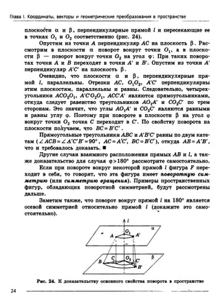Глава I. Координаты, векторы и геометрические преобразования в пространстве
плоскости а и Р, перпендикулярные прямой I и пересекающие ее
в точках 0 1 и 0 2 соответственно (рис. 24).
Опустим из точки А перпендикуляр АС на плоскость Р . Рас­
смотрим в плоскости а поворот вокруг точки Ov а в плоско­
сти Р — поворот вокруг точки 0 2 на угол ф. При .таких поворо­
тах точки А и В переходят в точки А' и В'. Опустим из точки А'
перпендикуляр А'С' на плоскость Р.
Очевидно, что плоскости а и р , перпендикулярные пря­
мой I, параллельны. Отрезки АС, 0 10 2, А'С' перпендикулярны
этим плоскостям, параллельны и равны. Следовательно, четырех­
угольники AC020 v A'C'020 v АССА' я в л я ю т с я прямоугольниками,
откуда следует равенство треугольников АО^А' и С02С' по трем
сторонам. Это значит, что углы AOjA' и С02С' являются равными
и равны углу ф. Поэтому при повороте в плоскости Р на угол ф
вокруг точки 0 2 точка С переходит в С'. По свойству поворота на
плоскости получаем, что ВС = Б'С'.
Прямоугольные треугольники ABC и А'В’С равны по двум кате­
там ( Z АСВ = Z А'С'В' = 90°, АС =А'С', ВС =В'С'), откуда АВ = А'В',
что и требовалось доказать. ■
Другие случаи взаимного расположения прямых АВ и (, а так­
же доказательство для случая ф>180° рассмотрите самостоятельно.
Если при повороте вокруг некоторой прямой I фигура F пере­
ходит в себя, то говорят, что эта фигура имеет поворотную сим­
метрию (или симметрию вращения). Примеры пространственных
фигур, обладающих поворотной симметрией, будут рассмотрены
дальше.
Заметим также, что поворот вокруг прямой I на 180° является
осевой симметрией относительно прямой I (докажите это само­
стоятельно).
Рис. 24. К доказательству основного свойства поворота в пространстве
2 4 -------------------------------------------------------------------------------------------------- =-
 