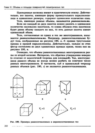 Глава IV. Объемы и площади поверхностей геометрических тел
Приведенные аксиомы имеют и практическую основу. Действи­
тельно, все пакеты, имеющие форму прямоугольного параллелепи­
педа и одинаковые размеры, содержат одинаковое количество сока.
Тела, имеющие равные объемы, называются равновеликими.
Если же каждый из двух пакетов можно разлить в одинаковое
количество маленьких пакетиков, то сумма объемов этих пакетиков
будет равна объему каждого из них, то есть данные пакеты имеют
одинаковый объем.
Тела, составленные из одних и тех же многогранников, назы­
ваются равносоставленными. Например, равносоставленными бу­
дут тела, изображенные на рисунке 190, а, б: прямая треугольная
призма и прямой параллелепипед. Действительно, каждая из этих
фигур составлена из двух одинаковых прямых призм, таких как на
рисунке 190, в.
Очевидно, что объемы равносоставленных многогранников рав­
ны по второй аксиоме. Интересно, что обратное утверждение неверно
(в отличие от аналогичной теоремы для площадей). Так, многогран­
ники равного объема не всегда можно разбить на конечное число
равных многогранников. В частности, куб и правильный тетраэдр
равных объемов (рис. 190, г) не являются равносоставленными.
71
L _ _
Vx=l ^2=1
Рис. 190. Примеры равносоставленных и неравносоставленных тел
222
 