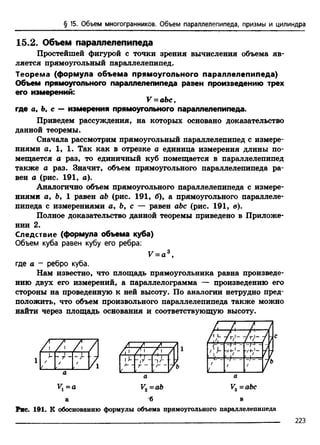 § 15. Объем многогранников. Объем параллелепипеда, призмы и цилиндра
15.2. Объем параллелепипеда
Простейшей фигурой с точки зрения вычисления объема яв­
ляется прямоугольный параллелепипед.
Теорема (формула объема прямоугольного параллелепипеда)
Объем прямоугольного параллелепипеда равен произведению трех
его измерений:
V = аЬс,
где а, Ь. с — измерения прямоугольного параллелепипеда.
Приведем рассуждения, на которых основано доказательство
данной теоремы.
Сначала рассмотрим прямоугольный параллелепипед с измере­
ниями а, 1, 1. Так как в отрезке а единица измерения длины по­
мещается а раз, то единичный куб помещается в параллелепипед
также а раз. Значит, объем прямоугольного параллелепипеда ра­
вен а (рис. 191, а).
Аналогично объем прямоугольного параллелепипеда с измере­
ниями а, Ь, 1 равен аЬ (рис. 191, б), а прямоугольного параллеле­
пипеда с измерениями а, Ь, с — равен аЪс (рис. 191, в).
Полное доказательство данной теоремы приведено в Приложе­
нии 2.
Следствие (формула объема куба)
Объем куба равен кубу его ребра:
V = a 3,
где а - ребро куба.
Нам известно, что площадь прямоугольника равна произведе­
нию двух его измерений, а параллелограмма — произведению его
стороны на проведенную к ней высоту. По аналогии нетрудно пред­
положить, что объем произвольного параллелепипеда также можно
найти через площадь основания и соответствующую высоту.
J-
/
/
— г-
- Т -
/
1
га
н
а
а
л
- Г Г -
-Г -
'"П
П Г~ ■
/— Т - ■■/-----
( с___ с____
,=Г-Г"-
/
{
-)—
/
-)---
/
V2=ab V3 =abc
Рис. 191. К обоснованию формулы объема прямоугольного параллелепипеда
223
 