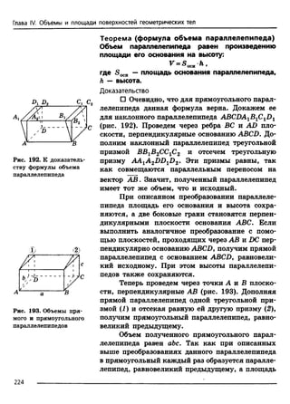 Глава IV. Объемы и площади поверхностей геометрических тел
D d 2 с г а
Рис. 192. К доказатель­
ству формулы объема
параллелепипеда
Рис. 193. Объемы пря­
мого и прямоугольного
параллелепипедов
Теорема (формула объема параллелепипеда)
Объем параллелепипеда равен произведению
площади его основания на высоту:
V = SOCHh .
где S0CH — площадь основания параллелепипеда,
h — высота.
Доказательство
□ Очевидно, что для прямоугольного парал­
лелепипеда данная формула верна. Докажем ее
для наклонного параллелепипеда ABCDA1BlClDl
(рис. 192). Проведем через ребра ВС и AD пло­
скости, перпендикулярные основанию ABCD. До­
полним наклонный параллелепипед треугольной
призмой ВВ1В2СС1С2 и отсечем треугольную
призму AA1A 2DDlD2. Эти призмы равны, так
как совмещаются параллельным переносом на
вектор АВ. Значит, полученный параллелепипед
имеет тот же объем, что и исходный.
При описанном преобразовании параллеле­
пипеда площадь его основания и высота сохра­
няются, а две боковые грани становятся перпен­
дикулярными плоскости основания ABC. Если
выполнить аналогичное преобразование с помо­
щью плоскостей, проходящих через АВ и DC пер­
пендикулярно основанию ABCDy получим прямой
параллелепипед с основанием ABCD, равновели­
кий исходному. При этом высоты параллелепи­
педов также сохраняются.
Теперь проведем через точки А и В плоско­
сти, перпендикулярные АВ (рис. 193). Дополняя
прямой параллелепипед одной треугольной при­
змой (1 ) и отсекая равную ей другую призму (2),
получим прямоугольный параллелепипед, равно­
великий предыдущему.
Объем полученного прямоугольного парал­
лелепипеда равен abc. Так как при описанных
выше преобразованиях данного параллелепипеда
в прямоугольный каждый раз образуется паралле­
лепипед, равновеликий предыдущему, а площадь
224
 