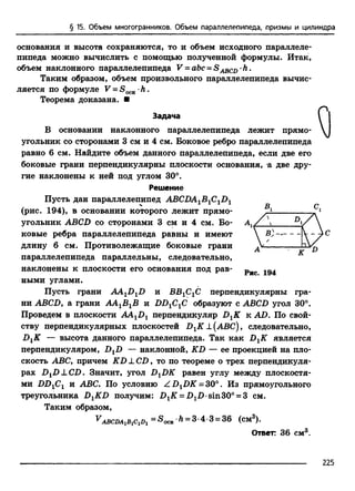 § 15. Объем многогранников. Объем параллелепипеда, призмы и цилиндра
основания и высота сохраняются, то и объем исходного параллеле­
пипеда можно вычислить с помощью полученной формулы. Итак,
объем наклонного параллелепипеда V = abc = S •h .
Таким образом, объем произвольного параллелепипеда вычис­
ляется по формуле V = S0CH•h .
Теорема доказана. ■
Задача
В основании наклонного параллелепипеда лежит прямо­
угольник со сторонами 3 см и 4 см. Боковое ребро параллелепипеда
равно 6 см. Найдите объем данного параллелепипеда, если две его
боковые грани перпендикулярны плоскости основания, а две дру­
гие наклонены к ней под углом 30°.
Решение
Пусть дан параллелепипед ABCDA1B1C1D1
(рис. 194), в основании которого лежит прямо­
угольник ABCD со сторонами 3 см и 4 см. Бо­
ковые ребра параллелепипеда равны и имеют
длину 6 см. Противолежащие боковые грани
параллелепипеда параллельны, следовательно,
наклонены к плоскости его основания под рав- Рис
ными углами.
Пусть грани AAXDXD и BBj^C перпендикулярны гра­
ни ABCD, а грани А А ^ В и ВВ1С1С образуют с ABCD угол 30°.
Проведем в плоскости AAtDr перпендикуляр DXK к AD. По свой­
ству перпендикулярных плоскостей DXK L[ABC) 9 следовательно,
DXK — высота данного параллелепипеда. Так как DXK является
перпендикуляром, DXD — наклонной, KD — ее проекцией на пло­
скость ABC, причем KD _LCD, то по теореме о трех перпендикуля­
рах DXD LC D . Значит, угол DXDK равен углу между плоскостя­
ми DDXCX и ABC. По условию Z D 1DK = 30°. Из прямоугольного
треугольника DXKD получим: DXK = D1D sin30° = 3 см.
Таким образом,
v abcda^ c^ = ^осн •Л= 3•4 •3 = 36 (см3).
Ответ: 36 см3.
о
225
 