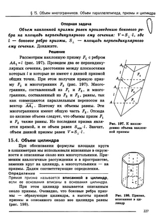 § 15. Объем многогранников. Объем параллелепипеда, призмы и цилиндра
Опорная задача
Объем наклонной призмы равен произведению бокового р е­
бра на площадь перпендикулярного ему сечения: V = S ± l, где
I — боковое ребро призмы, S ± — площадь перпендикулярного
ему сечения. Докажите.
Решение
Рассмотрим наклонную призму Fx с ребром
ААХ~ I (рис. 197). Проведем два ее перпендику­
лярных сечения, расстояние между плоскостями
которых I и которые не имеют с данной призмой
общих точек. При этом получим прямую приз­
му F2 и многогранник F3 (рис. 197). Много­
гранник,
гранник,
составленный из F. и F,
составленный из F3 и F.
как совмещаются параллельным
з , и много-
2, равны, так
переносом на
вектор ААХ. Поэтому их объемы равны. Эти
многогранники имеют общую часть F3 . Отсюда
по аксиоме объема следует, что объемы призм Fx
и F2 также равны. Но последняя призма явля­
ется прямой, и ее объем равен S 0CH-J. Значит,
объем данной призмы равен V = S ± ■I .
15.4. Объем цилиндра
При обосновании формулы площади круга
в планиметрии мы использовали вписанные в окруж­
ности и описанные около них многоугольники. При­
меним аналогичные рассуждения и в пространстве,
заменив круг на цилиндр, а многоугольники — на
призмы. Дадим соответствующие определения.
Определение ---------------------------------------------------------
Прямая призма называется вписанной в цилиндр,
если ее основания вписаны в основания цилиндра.
При этом цилиндр называется описанным
около призмы. Очевидно, что боковые ребра приз­
мы — образующие цилиндра, а высоты прямой
призмы и описанного около нее цилиндра равны
(рис. 198).
Рис. 197. К нахож­
дению объема наклон­
ной призмы
Рис. 198. Призма,
вписанная в ци­
линдр
227
 
