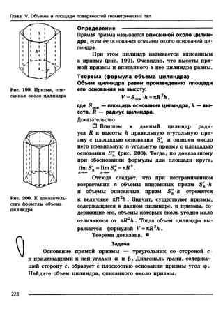 Глава IV. Объемы и площади поверхностей геометрических тел
Рис. 199. Призма, опи­
санная около цилиндра
Определение ---------------------------------------------------
Прямая призма называется описанной около цилин­
дра, если ее основания описаны около оснований ци­
линдра.
При этом цилиндр называется вписанным
в призму (рис. 199). Очевидно, что высоты пря­
мой призмы и вписанного в нее цилиндра равны.
Теорема (формула объема цилиндра)
Объем цилиндра равен произведению площади
его основания на высоту:
F = S 0CH h = nR2h.
где S OCH — площадь основания цилиндра, h — вы­
сота, R — радиус цилиндра.
Доказательство
□ Впишем в данный цилиндр ради­
уса R и высоты Л правильную n-угольную при­
зму с площадью основания S'n и опишем около
него правильную n-угольную призму с площадью
основания S" (рис. 200). Тогда, по доказанному
при обосновании формулы для площади круга,
limSJ, = limS" -n R 2.
П—>°° П—
Отсюда следует, что при неограниченном
возрастании п объемы вписанных призм S'n■h
и объемы описанных призм S" ■h стремятся
к величине nR2h . Значит, существуют призмы,
содержащиеся в данном цилиндре, и призмы, со­
держащие его, объемы которых сколь угодно мало
отличаются от лR zh . Тогда объем цилиндра вы­
ражается формулой V = nR2h .
Теорема доказана. ■
Задача
Основание прямой призмы — треугольник со стороной с ■
и прилежащими к ней углами а и Р. Диагональ грани, содержа­
щей сторону с, образует с плоскостью основания призмы угол <р.
Найдите объем цилиндра, описанного около призмы.
Рис. 200. К доказатель­
ству формулы объема
цилиндра
228
 