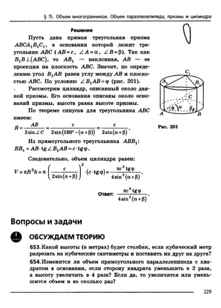 § 15. Объем многогранников. Объем параллелепипеда, призмы и цилиндра
Решение
Пусть дана прямая треугольная призма
АВСА1В1С1, в основании которой лежит тре­
угольник ABC (АВ = с, Z А = а , ZB = p). Так как
В1В±(АВС), т о АВг — наклонная, АВ — ее
проекция на плоскость ABC. Значит, по опреде­
лению угол ВгАВ равен углу между АВ и плоско­
стью ABC. По условию Z B 1AB = cp (рис. 201).
, Рассмотрим цилиндр, описанный около дан­
ной призмы. Его основания описаны около осно­
ваний призмы, высота равна высоте призмы.
По теореме синусов для треугольника ABC
имеем:
п АВ _______ с_______ с
2sinZC 2sin(l80°-(a +p)) 2sin(a +|3)
Из прямоугольного треугольника ABBX
ВВг = АВ •tg Z В1АВ = с•tg ф.
Следовательно, объем цилиндра равен:
/  2
V = nR2h = n-
2sin(a +P)
(ctgcp) =
тсс3tg<p
4sin2(a +p)
‘5 ч
a
Рис. 201
Ответ:
тсс tg<p
4sin2(a +p)
Вопросы и задачи
Q ОБСУЖДАЕМ ТЕОРИЮ
653. Какой высоты (в метрах) будет столбик, если кубический метр
разрезать на кубические сантиметры и поставить их друг на друга?
654. Изменится ли объем прямоугольного параллелепипеда с ква­
дратом в основании, если сторону квадрата уменьшить в 2 раза,
а высоту увеличить в 4 раза? Если да, то увеличится или умень­
шится объем и во сколько раз?
229
 