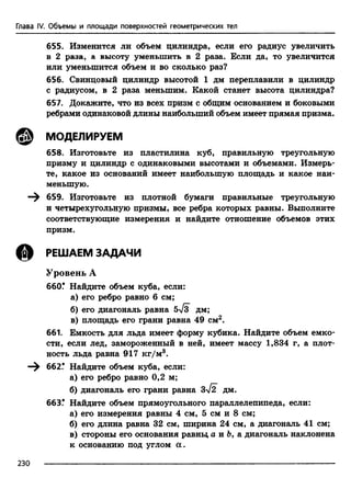 Глава IV. Объемы и площади поверхностей геометрических тел
655. Изменится ли объем цилиндра, если его радиус увеличить
в 2 раза, а высоту уменьшить в 2 раза. Если да, то увеличится
или уменьшится объем и во сколько раз?
656. Свинцовый цилиндр высотой 1 дм переплавили в цилиндр
с радиусом, в 2 раза меньшим. Какой станет высота цилиндра?
657. Докажите, что из всех призм с общим основанием и боковыми
ребрами одинаковой длины наибольший объем имеет прямая призма.
@ МОДЕЛИРУЕМ
658. Изготовьте из пластилина куб, правильную треугольную
призму и цилиндр с одинаковыми высотами и объемами. Измерь­
те, какое из оснований имеет наибольшую площадь и какое наи­
меньшую.
^ 659. Изготовьте из плотной бумаги правильные треугольную
и четырехугольную призмы, все ребра которых равны. Выполните
соответствующие измерения и найдите отношение объемов этих
призм.
© РЕШАЕМ ЗАДАЧИ
Уровень А
660.* Найдите объем куба, если:
а) его ребро равно 6 см;
б) его диагональ равна 5>/з дм;
в) площадь его грани равна 49 см2.
661. Емкость для льда имеет форму кубика. Найдите объем емко­
сти, если лед, замороженный в ней, имеет массу 1,834 г, а плот­
ность льда равна 917 кг/м3.
—^ 662.# Найдите объем куба, если:
а) его ребро равно 0,2 м;
б) диагональ его грани равна 3>/2 дм.
66ЗГ Найдите объем прямоугольного параллелепипеда, если:
а) его измерения равны 4 см, 5 см и 8 см;
б) его длина равна 32 см, ширина 24 см, а диагональ 41 см;
в) стороны его основания равны, а и Ь, а диагональ наклонена
к основанию под углом а.
230
 