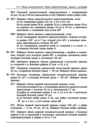 § 15. Объем многогранников. Объем параллелепипеда, призмы и цилиндра
664. Стальной прямоугольный параллелепипед с измерениями
45 дм, 12 дм и 50 дм переплавлен в куб. Найдите длину ребра куба.
665.* Найдите объем прямоугольного параллелепипеда, если:
а) его измерения равны 3,2 см, 4 см и 0,5 см;
б) его длина равна 16 м, ширина 12 м, а диагональ грани 13 м;
в) стороны его основания равны 12 см и 16 см, а диагональ
наклонена к основанию под углом 30°.
666Г Найдите объем прямого параллелепипеда, если:
а) его основанием является параллелограмм, стороны которо­
го равны 3/2 см и 7 см, острый угол 45°, а площадь мень­
шего диагонального сечения 20 см2;
б) его основанием является ромб со стороной а и углом а ,
а площадь боковой грани равна S.
667. Найдите объем прямого параллелепипеда с ромбом в основа­
нии, острый угол которого равен 30°, а площадь основания равна
площади боковой грани и составляет 18 см2.
668. Запишите формулу объема правильной n-угольной призмы
со стороной а и боковым ребром Н для п = 3, 4, 6.
669. Периметр основания правильной треугольной призмы равен
12 см, а периметр боковой грани — 18 см. Найдите объем призмы.
670. Площадь основания правильной четырехугольной призмы
равна 81 см2, а площадь боковой грани — 36 см2. Найдите объем
призмы.
671.* Найдите объем прямой треугольной призмы, если:
а) ее высота равна 6 см, а основанием является прямоугольный
треугольник с катетом 15 см и гипотенузой 17 см;
б) ребра ее основания равны 5 см, 5 см и 8 см, а диагональ
большей боковой грани 10 см;
в) ее боковое ребро равно 3 см, два ребра основания равны
1з см и 4 см, а угол между ними 60°.
672. Объем прямой треугольной призмы равен 120 см3, а ребра
основания — 4 см, 13 см, 15 см. Найдите боковое ребро призмы.
673. Найдите объем прямой четырехугольной призмы с боковым
ребром 5 см и трапецией в основании, диагонали которой взаимно
перпендикулярны и равны 4 см и 7 см.
---------------------------------------------------------------------------------------------------------------------------231
 