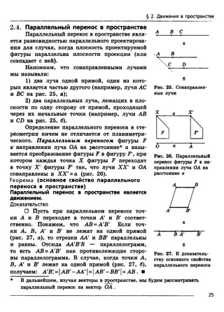 § 2. Движения в пространстве
2.4. Параллельный перенос в пространстве
Параллельный перенос в пространстве явля­
ется разновидностью параллельного проектирова­
ния для случая, когда плоскость проектируемой
фигуры параллельна плоскости проекции (или
совпадает с ней).
Напомним, что сонаправленными лучами
мы называли:
1) два луча одной прямой, один из кото­
рых является частью другого (например, лучи АС
и ВС на рис. 25, а);
2) два параллельных луча, лежащих в пло­
скости по одну сторону от прямой, проходящей
через их начальные точки (например, лучи АВ
и CD на рис. 25, б).
Определение параллельного переноса в сте-
рёометрии ничем не отличается от планиметри­
ческого. Параллельным переносом фигуры F
в"направлении луча ОА на расстояние* а назы­
вается преобразование фигуры F в фигуру F', при
котором каждая точка X фигуры F переходит
в точку X ' фигуры F* так, что лучи X X ' и ОА
сонаправлены и XX' = а (рис. 26).
Георема (основное свойство параллельного
переноса в пространстве)
Параллельный перенос в пространстве является
движением.
Доказательство
□ Пусть при параллельном переносе точ­
ки А и В переходят в точки А и В' соответ­
ственно. Покажем, что АВ = А'В' Если точ­
ки А, В, А и В' не лежат на одной прямой
(рис. 27, а), то отрезки АА и ВВ' параллельны
и равны. Отсюда АА'В'В — параллелограмм,
то есть АВ = А'В' как противолежащие сторо­
ны параллелограмма. В случае, когда точки А,
В, А и В' лежат на одной прямой (рис. 27, б),
получаем: А'В' = |AB'-AA'UI АВ'-ВВ'| = АВ . ■
А В С
В
 С D
Рис. 25. Сонаправлен-
ные лучи
Рис. 26. Параллельный
перенос фигуры F в на­
правлении луча ОА на
расстояние а
а
В А
б
В'
Рис. 27. К доказатель­
ству основного свойства
параллельного переноса
В дальнейшем, изучая векторы в пространстве, мы будем рассматривать
параллельный перенос на вектор О А .
25
 