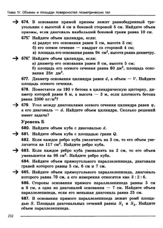 Глава IV. Объемы и площади поверхностей геометрических тел
674. В основании прямой призмы лежит равнобедренный тре­
угольник с высотой 4 см и боковой стороной 5 см. Найдите объем
призмы, если диагональ наибольшей боковой грани равна 10 см.
675.* Найдите объем цилиндра, если:
а) радиус его основания равен 5 см, высота 3 см;
б) его осевое сечение — квадрат со стороной 4 см;
в) площадь его основания равна 9к см2, высота равна диаметру.
676.* Найдите объем цилиндра, если:
а) диаметр его основания равен 8 см, высота 5 см;
б) площадь его осевого сечения равна 60 дм2, площадь осно­
вания 25я дм2.
677. Диаметр основания цилиндра равен d, а объем — V. Найдите
площадь осевого сечения.
678. Поместятся ли 193 т бетона в цилиндрическую цистерну, ди­
аметр которой равен 6 м, а высота — 3 м, еслиплотность бетона
равна 2300 кг/м3?
679. Угол между диагоналями осевого сечения цилиндра равен ф,
а его диагональ — d. Найдите объем цилиндра. Сколько решений
имеет задача?
Уровень Б
680. Найдите объем куба с диагональю d.
681. Найдите объем куба с площадью грани Q.
682. Если каждое ребро куба увеличить на 3 см, то его объем уве­
личится на 117 см3. Найдите ребро куба.
683. Если каждое ребро куба уменьшить на 2 см, то его объем
уменьшится на 98 см3. Найдите ребро куба.
684. Найдите объем прямоугольного параллелепипеда, диагонали
граней которого равны 5 см, 6 см и 7 см.
685. Найдите объем прямоугольного параллелепипеда, диагональ
которого равна 70 см, а его измерения относятся как 3 : 2 : 6 .
686. Стороны основания прямого параллелепипеда равны 5 см
и 8 см, а одна из диагоналей основания — 7 см. Найдите объем
параллелепипеда, если его меньшая диагональ равна 25 см.
687. В основании прямого параллелепипеда лежит ромб площа­
дью S. Площади диагональных сечений равны Sj и S2. Найдите
объем параллелепипеда.
232
 