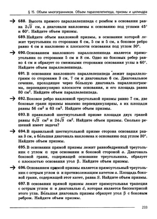 § 15. Объем многогранников. Объем параллелепипеда, призмы и цилиндра
688. Высота прямого параллелепипеда с ромбом в основании рав­
на 2л/з см, а диагонали наклонены к основанию под углами 45°
и 60°. Найдите объем призмы.
689. Найдите объем наклонной призмы, в основании которой ле­
жит треугольник со сторонами 6 см, 5 см и 5 см, а боковое ребро
равно 4 см и наклонено к плоскости основания под углом 30°.
690. Основанием наклонного параллелепипеда является прямо­
угольник со сторонами 5 см и 8 см. Одно из боковых ребер рав­
но 4 см и образует со смежными сторонами основания углы в 60°.
Найдите объем параллелепипеда.
т
691. В основании наклонного параллелепипеда лежит параллело­
грамм со сторонами 3 см, 7 см и диагональю 6 см. Диагональное
сечение, проходящее через большую диагональ параллелограм­
ма, перпендикулярно плоскости основания, и его площадь равна
80 см2. Найдите объем параллелепипеда.
692. Боковое ребро наклонной треугольной призмы равно 7 см, две
боковые грани призмы взаимно перпендикулярны, а их площади
равны 56 см2 и 63 см2. Найдите объем призмы.
693. В правильной шестиугольной призме площади двух граней
равны бТз см2 и 24V3 см2. Найдите объем призмы. Сколько ре­
шений имеет задача?
694. В правильной шестиугольной призме сторона основания рав­
на 3 см, а большая диагональ наклонена к основанию под углом 30°.
Найдите объем призмы.
695. В основании прямой призмы лежит равнобедренный треуголь­
ник с углом а при основании и боковой стороной а. Диагональ
боковой грани, содержащей основание треугольника, образует
с плоскостью основания угол р. Найдите объем призмы.
696. Основанием прямой призмы является прямоугольный треуголь­
ник с острым углом а и противолежащим катетом а. Площадь боко­
вой грани, содержащей этот катет, равна S. Найдите объем призмы.
697. В основании прямой призмы лежит прямоугольная трапеция
с острым углом а и диагональю d, которая является биссектрисой
этого угла. Большая диагональ прцзмы образует угол р с боковым
ребром. Найдите объем призмы.
233
 