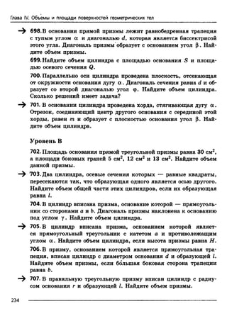 Глава IV. Объемы и площади поверхностей геометрических тел
—^ 698. В основании прямой призмы лежит равнобедренная трапеция
с тупым углом а и диагональю d7 которая является биссектрисой
этого угла. Диагональ призмы образует с основанием угол р. Най­
дите объем призмы.
699. Найдите объем цилиндра с площадью основания S и площа­
дью осевого сечения Q.
700. Параллельно оси цилиндра проведена плоскость, отсекающая
от окружности основания дугу а . Диагональ сечения равна d и об­
разует со второй диагональю угол (р. Найдите объем цилиндра.
Сколько решений имеет задача?
701. В основании цилиндра проведена хорда, стягивающая дугу а .
Отрезок, соединяющий центр другого основания с серединой этой
хорды, равен т и образует с плоскостью основания угол р. Най­
дите объем цилиндра.
Уровень В
702. Площадь основания прямой треугольной призмы равна 30 см2,
а площади боковых граней 5 см2, 12 см2 и 13 см2. Найдите объем
данной призмы.
—^ 703. Два цилиндра, осевые сечения которых — равные квадраты,
пересекаются так, что образующая одного является осью другого.
Найдите объем общей части этих цилиндров, если их образующая
равна I.
704. В цилиндр вписана призма, основание которой — прямоуголь­
ник со сторонами а и Ъ. Диагональ призмы наклонена к основанию
под углом у. Найдите объем цилиндра.
—^ 705. В цилиндр вписана призма, основанием которой являет­
ся прямоугольный треугольник с катетом а и противолежащим
углом а . Найдите объем цилиндра, если высота призмы равна Н.
706. В призму, основанием которой является прямоугольная тра­
пеция, вписан цилиндр с диаметром основания d и образующей I.
Найдите объем призмы, если большая боковая сторона трапеции
равна 6.
707. В правильную треугольную призму вписан цилиндр с радиу­
сом основания г и образующей I. Найдите объем призмы.
234
 