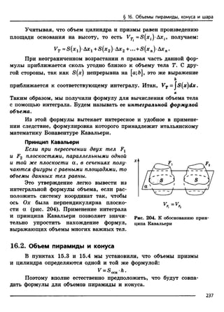§ 16. Объемы пирамиды, конуса и шара
Учитывая, что объем цилиндра и призмы равен произведению
площади основания на высоту, то есть VTi Axt, получаем:
Fr «S(xi)-Axi +S(*2)-Axa+...+S(xn)-A*B.
При неограниченном возрастании п правая часть данной фор­
мулы приближается сколь угодно близко к объему тела Т. С дру­
гой стороны, так как S(x) непрерывна на [а;Ь], это же выражение
ь
приближается к соответствующему интегралу. Итак, VT=js(x)dx.
а
Таким образом, мы получили формулу для вычисления объема тела
с помощью интеграла. Будем называть ее интегральной формулой
объема.
Из этой формулы вытекает интересное и удобное в примене­
нии следствие, формулировка которого принадлежит итальянскому
математику Бонавентуре Кавальери.
Принцип Кавальери
Если при пересечении двух тел Fx
и F2 плоскостями, параллельными одной
и той же плоскости а, в сечениях полу­
чаются фигуры с равными площадями, то
объемы данных тел равны.
Это утверждение легко вывести из
интегральной формулы объема, если рас­
положить систему координат так, чтобы
ось Ох была перпендикулярна плоско­
сти а (рис. 204). Применение интеграла
и принципа Кавальери позволяет значи­
тельно упростить нахождение формул,
выражающих объемы многих важных тел.
Рис. 204. К обоснованию прин­
ципа Кавальери
16.2. Объем пирамиды и конуса
В пунктах 15.3 и 15.4 мы установили, что объемы призмы
и цилиндра определяются одной и той же формулой:
V = SOCHh.
Поэтому вполне естественно предположить, что будут совпа­
дать формулы для объемов пирамиды и конуса.
237
 