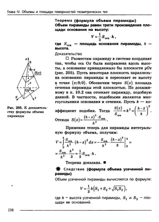 Глава IV. Объемы и площади поверхностей геометрических тел
Рис. 205. К доказатель­
ству формулы объема
пирамиды
Теорема (формула объема пирамиды)
Объем пирамиды равен трети произведения пло­
щади основания на высоту:
v - ^ s ^ h .
где S 0CH — площадь основания пирамиды, h —
высота.
Доказательство
□ Разместим пирамиду в системе координат
так, чтобы ось Ох была направлена вдоль высо­
ты, а основание' принадлежало бы плоскости yOz
(рис. 205). Пусть некоторая плоскость параллель­
на основанию пирамиды и пересекает ее высоту
в точке (лс;0;0). Обозначим через S(x) площадь
сечения пирамиды этой плоскостью. По доказан­
ному в п. 10.2 она отсекает пирамиду, подобную
данной. В частности, подобными являются мно­
гоугольники основания и сечения. Пусть k — ко-
S(jt) о ( h—5е*
эффициент подобия. Тогда —^ - = й = ------ .
(и  2 с? 5 ОСИ V ^ /
Отсюда S(*)= ^ 0011 .
Л2
Применяя теперь для пирамиды интеграль­
ную формулу объема, получим:
Теорема доказана. ■
Следствие (формула объема усеченной пи­
рамиды)
Объем усеченной пирамиды вычисляется по формуле:
f = | a(s 1+ s 2+ 7^ s 7),
где h - высота усеченной пирамиды, и S 2 “ пло­
щади ее оснований.
238
 