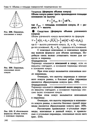 Глава IV. Объемы и площади поверхностей геометрических тел
Рис. 208. Пирамида,
вписанная в конус
Рис. 209. Пирамида,
описанная около
конуса
Рис. 210. К обоснованию
формулы объема конуса
с помощью пирамид
Теорема (формула объема конуса)
Объем конуса равен трети произведения площади
основания на высоту:
^ = - 5 осв h = - K R zh.
3 3
где — площадь основания конуса, R — ра­
диус, h — высота.
-ф» Следствие (формула объема усеченного
конуса)
Объем усеченного конуса вычисляется по формуле
V = Л(Sj + S2+ /SiS2 )= -i-jifc(Дf + Rl + RXR2),
где h - высота усеченного конуса, и S 2 - площа­
ди его оснований, Rx и R2 - радиусы его оснований.
С помощью вписанных и описанных призм
мы вывели формулу для объема цилиндра. По­
добную связь можно установить также для ко­
нусов и пирамид.
Определение --------------------------------------- ------------
Пирамида называется вписанной в конус, если их
вершины совпадают, а основание пирамиды вписано
в основание конуса.
При этом конус называется описанным око­
ло пирамиды.
Очевидно, что высоты пирамиды и описан­
ного конуса равны, а боковые ребра пирамиды
являются образующими конуса (рис. 208).
Определение — -----------------------------------------------
Пирамида называется описанной около конуса, если
их вершины совпадают, а основание пирамиды опи­
сано около основания конуса.
При этом конус называется вписанным
в пирамиду.
Очевидно, что высоты пирамиды и вписанно­
го конуса равны, а высоты боковых граней пира­
миды являются образующими конуса (рис. 209).
Рассмотрим правильные л-угольные пира­
миды, вписанные в данный конус, и правиль­
ные л-угольные пирамиды, описанные около него
(рис. 210).
240
 