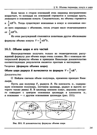 § 16. Объемы пирамиды, конуса и шара
Если число п сторон оснований этих пирамид неограниченно
возрастает, то площади их оснований стремятся к площади круга,
лежащего в основании конуса. Следовательно, их объемы стремятся
1 о
к —n R h . Тогда существуют вписанные в конус и описанные око-
3
ло него пирамиды с объемами, сколь угодно мало отличающимися
от —TiR2h .
3
Из этих рассуждений становится понятным другое обоснование
1 2
формулы объема конуса V = —kR Л.
3
16.3. Объем шара и его частей
Непосредственно получить только из геометрических рассу­
ждений формулу для объема шара очень сложно. Но с помощью ин­
тегральной формулы объема и принципа Кавальери доказательство
соответствующих результатов является простым и наглядным.
Теорема (формула объема шара)
4 о
Объем шара радиуса R вычисляется по формуле V = —kR .
3
Доказательство
□ Найдем сначала объем полушара, применив принцип Кава­
льери.
Пусть дан полушар Fx радиуса R. На плоскость а , содержа­
щую основание полушара, поставим цилиндр, радиус и высота ко­
торого также равны R. В цилиндр впишем конус, вершина которо­
го совпадает с центром основания цилиндра в плоскости а ,
а основание — с другим основанием цилиндра (рис. 211).
Рис. 211. К доказательству формулы объема шара
241
 