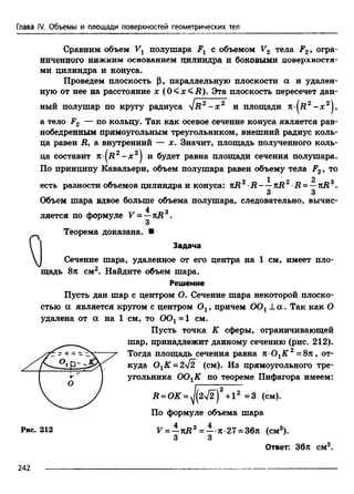 Глава IV. Объемы и площади поверхностей геометрических тел
Сравним объем Vx полушара Fx с объемом V2 тела F2, огра­
ниченного нижним основанием цилиндра и боковыми поверхностя­
ми цилиндра и конуса.
Проведем плоскость |3, параллельную плоскости а и удален­
ную от нее на расстояние х (0 <x< R). Эта плоскость пересечет дан­
ный полушар по кругу радиуса I r2 - х 2 и площади k ( r 2 - х 2^,
а тело F2 — по кольцу. Так как осевое сечение конуса является рав­
нобедренным прямоугольным треугольником, внешний радиус коль­
ца равен R, а внутренний — х. Значит, площадь полученного коль­
ца составит n (R2 - * 2) и будет равна площади сечения полушара.
По принципу Кавальери, объем полушара равен объему тела F2, то
1 2
есть разности объемов цилиндра и конуса: nR2 R rci?2•i? = —nRs.
3 3
Объем шара вдвое больше объема полушара, следовательно, вычис-
4 о
ляется по формуле V = —nR .
Теорема доказана. ■
Сечение шара, удаленное от его центра на 1 см, имеет пло­
щадь 8л см2. Найдите объем шара.
Пусть дан шар с центром О. Сечение шара некоторой плоско­
стью а является кругом с центром Ох, причем 0 0 х± а . Так как О
удалена от а на 1 см, то ООг = 1 см.
Задача
Решение
Пусть точка К сферы, ограничивающей
шар, принадлежит данному сечению (рис. 212).
Тогда площадь сечения равна я-ОгК 2 = 8л, от­
куда ОхК = 2/2 (см). Из прямоугольного тре­
угольника 0 0 гК по теореме Пифагора имеем:
По формуле объема шара
Рис. 212 V = —лД3 = — я-27 = 36л (см3).
3 3
Ответ: 36л см3.
242
 