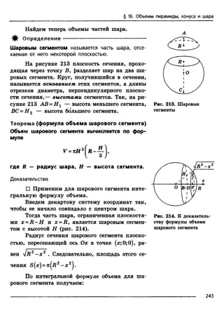 § 16. Объемы пирамиды, конуса и шара
Найдем теперь объемы частей шара.
А
-Jlf- Определение
Шаровым сегментом называется часть шара, отсе­
каемая от него некоторой плоскостью.
На рисунке 213 плоскость сечения, прохо­
дящая через точку В, разделяет шар на два ша­
ровых сегмента. Круг, получившийся в сечении,
называется основанием этих сегментов, а длины
отрезков диаметра, перпендикулярного плоско­
сти сечения,— высотами сегментов. Так, на ри­
сунке 213 АВ = Н 1 — высота меньшего сегмента,
ВС = Н 2 — высота большего сегмента.
Теорема (формула объема шарового сегмента)
Объем шарового сегмента вычисляется по фор­
муле
где R — радиус шара, Н — высота сегмента.
Доказательство
□ Применим для шарового сегмента инте­
гральную формулу объема.
Введем декартову систему координат так,
чтобы ее начало совпадало с центром шара.
Тогда часть шара, ограниченная плоскостя­
ми х = Н -Н и x = R, является шаровым сегмен­
том с высотой Н (рис. 214).
Радиус сечения шарового сегмента плоско­
стью, пересекающей ось Ох в точке (дс;0;0), ра­
вен 4 r 2 - x 2 . Следовательно, площадь этого се-
В
Рис. 213. Шаровые
сегменты
/ /1
t
' 1
•
/Л
Л ?
1 ° R-H
1
. / .
V
Рис. 214. К доказатель­
ству формулы объема
шарового сегмента
По интегральной формуле объема для ша­
рового сегмента получаем:
243
 