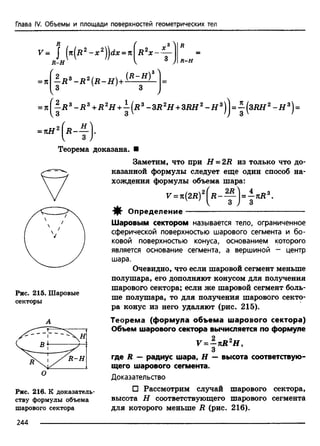 Глава IV. Объемы и площади поверхностей геометрических тел
V = j {k (r 2 - x 2^dx = n
R - H
- R 3 - R 2 ( R - H ) + (R~H)
R 2x ~ —
R - H
= % ^ R 3 - R 3 + R 2H + ^ ( r 3 -3 R 2H +3R H 2 - H 3)jj = j { S R H 2 - H 3)=
H )-= kH
Рис. 215. Шаровые
секторы
Рис. 216. К доказатель­
ству формулы объема
шарового сектора
Теорема доказана. ■
Заметим, что при H = 2R из только что до­
казанной формулы следует еще один способ на­
хождения формулы объема шара:
V = 7С(2Д)2 - - Y j = ^ n R z.
•ф- Определение-----------------------------------------------
Шаровым сектором называется тело, ограниченное
сферической поверхностью шарового сегмента и бо­
ковой поверхностью конуса, основанием которого
является основание сегмента, а вершиной - центр
шара.
Очевидно, что если шаровой сегмент меньше
полушара, его дополняют конусом для получения
шарового сектора; если же шаровой сегмент боль­
ше полушара, то для получения шарового секто­
ра конус из него удаляют (рис. 215).
Теорема (формула объема шарового сектора)
Объем шарового сектора вычисляется по формуле
V = - n R 2H,
3
где R — радиус шара, Н — высота соответствую­
щего шарового сегмента.
Доказательство
□ Рассмотрим случай шарового сектора,
высота Н соответствующего шарового сегмента
для которого меньше R (рис. 216).
244
 