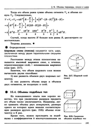 § 16. Объемы пирамиды, конуса и шара
Тогда его объем равен сумме объема сегмента Vx и объема ко­
нуса V2. Следовательно,
F = +F2= лЯ 2 - у j +j я (Д 2- (Д - Я )2)(Д - Я )=
= К
2R2H 2RH H 2R н
= —лД2Я .
33 3 3 3 3 /
Случай, когда высота Н больше или равна ii, рассмотрите са­
мостоятельно.
Теорема доказана. ■
^ Определение -----------------------------------------------
Шаровым слоем (поясом) называется часть шара,
заключенная между двумя параллельными секущими
плоскостями.
Расстояние между этими плоскостями на­
зывается высотой шарового слоя, а сечения,
ограничивающие слой,— основаниями шарового
слоя (рис. 217).
Заметим, что объем шарового слоя можно
вычислить двумя способами:
1) как разность объемов двух шаровых сег­
ментов;
2) как разность объема шара и объемов
двух сегментов, не входящих в слой.
Рис. 217. Шаровой слой
(пояс)
16.4. Объемы подобных тел
Из повседневного опыта нам хорошо из­
вестно, что при увеличении размеров предмета
его объем также увеличивается. Например, лег­
ко сравнить объемы двух аквариумов, размеры
одного из которых вдвое меньше соответствую­
щих размеров другого (рис. 218): объемы отли­
чаются в 8 раз.
Кроме того, можно проследить за подоб­
ными с коэффициентом k многоугольниками на
Рис. 218. Сравнение
объемов подобных тел
245
 