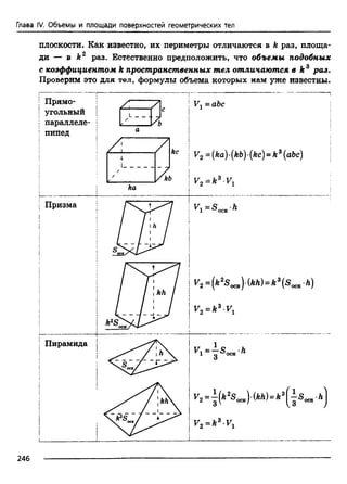 плоскости. Как известно, их периметры отличаются в к раз, площа­
ди — в к2 раз. Естественно предположить, что объемы подобных
с коэффициентом к пространственных тел отличаются в к г раз.
Проверим это для тел, формулы объема которых нам уже известны.
Глава IV. Объемы и площади поверхностей геометрических тел
246
 