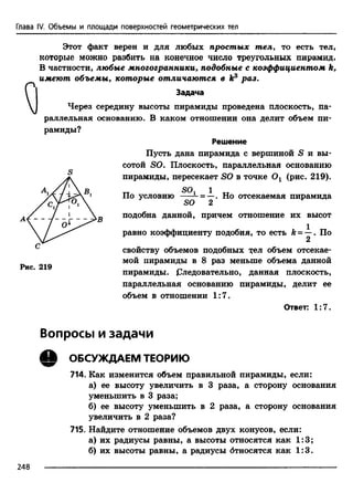 Глава IV. Объемы и площади поверхностей геометрических тел
Этот факт верен и для любых простых тел, то есть тел,
которые можно разбить на конечное число треугольных пирамид.
В частности, любые многогранники, подобные с коэффициентом k,
имеют объемы, которые отличаются в ks раз.
Задача
Через середину высоты пирамиды проведена плоскость, па­
раллельная основанию. В каком отношении она делит объем пи­
рамиды?
Решение
Пусть дана пирамида с вершиной S и вы­
сотой SO. Плоскость, параллельная основанию
пирамиды, пересекает SO в точке Ог (рис. 219).
Рис. 219
тт SOi 1 хтПо условию - = —. Но отсекаемая пирамида
SO 2
подобна данной, причем отношение их высот
равно коэффициенту подобия, то есть k = —. По
2
свойству объемов подобных т;ел объем отсекае­
мой пирамиды в 8 раз меньше объема данной
пирамиды. Следовательно, данная плоскость,
параллельная основанию пирамиды, делит ее
объем в отношении 1:7.
Ответ: 1:7.
Вопросы и задачи
Q ОБСУЖДАЕМ ТЕОРИЮ
714. Как изменится объем правильной пирамиды, если:
а) ее высоту увеличить в 3 раза, а сторону основания
уменьшить в 3 раза;
б) ее высоту уменьшить в 2 раза, а сторону основания
увеличить в 2 раза?
715. Найдите отношение объемов двух конусов, если:
а) их радиусы равны, а высоты относятся как 1:3;
б) их высоты равны, а радиусы бтносятся как 1:3.
248 -------------------------------------------------------------------------------------------------------------------------
 