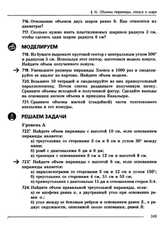 § 16. Объемы пирамиды, конуса и шара
716. Отношение объемов двух шаров равно 8. Как относятся их
диаметры?
717. Сколько нужно взять пластилиновых шариков радиуса 2 см,
чтобы сделать один шарик радиуса б см?
@ МОДЕЛИРУЕМ
718. Из бумаги вырежьте круговой сектор с центральным углом 300°
и радиусом 5 см. Используя этот сектор, изготовьте модель конуса.
Найдите объем полученного конуса.
719. Уменьшите размеры пирамиды Хеопса в 1000 раз и смодели­
руйте ее аналог из картона. Найдите объем модели.
720. Возьмите 10 тетрадей и смоделируйте из них прямоугольный
параллелепипед. Потом слегка раздвиньте полученную пачку.
Сравните объемы исходной и полученной фигур. Сделайте выводы
на основании аксиом объема и принципа Кавальери.
721. Сравните объемы мягкой (съедобной) части толстокожего
апельсина и его кожуры.
@ РЕШАЕМ ЗАДАЧИ
Уровень А
722.* Найдите объем пирамиды с высотой 10 см, если основанием
пирамиды является:
а) треугольник со сторонами 3 см и 8 см и углом 30° между
ними;
б) ромб с диагоналями б дм и 8 дм;
в) трапеция с основаниями 8 см и 12 см и высотой 9 см.
—^ 723.* Найдите объем пирамиды с высотой 8 см, если основанием
пирамиды является:
а) параллелограмм со сторонами 5 см и 12 см и углом 150°;
б) треугольник со сторонами 4 см, 51 см и 53 см;
в) прямоугольник с диагональю 15 дм и отношением сторон 3:4.
724. Найдите объем правильной треугольной пирамиды, если:
а) ее апофема равна а, а двугранный угол при основании ра­
вен а ;
б) угол между ее боковым ребром и основанием равен Р, а ра­
диус окружности, описанной около основания, равен R.
249
 