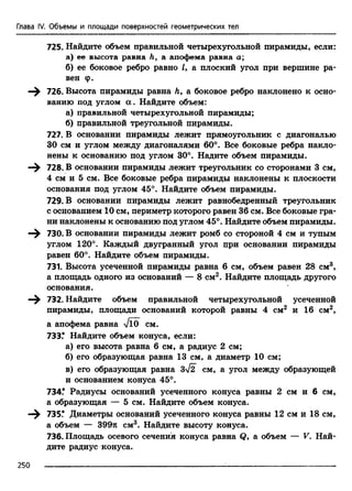 Глава IV. Объемы и площади поверхностей геометрических тел
725. Найдите объем правильной четырехугольной пирамиды, если:
а) ее высота равна h, а апофема равна а;
б) ее боковое ребро равно /, а плоский угол при вершине ра­
вен ф.
726. Высота пирамиды равна Л, а боковое ребро наклонено к осно­
ванию под углом а . Найдите объем:
а) правильной четырехугольной пирамиды;
б) правильной треугольной пирамиды.
727. В основании пирамиды лежит прямоугольник с диагональю
30 см и углом между диагоналями 60°. Все боковые ребра накло­
нены к основанию под углом 30°. Надите объем пирамиды.
728. В основании пирамиды лежит треугольник со сторонами 3 см,
4 см и 5 см. Все боковые ребра пирамиды наклонены к плоскости
основания под углом 45°. Найдите объем пирамиды.
729. В основании пирамиды лежит равнобедренный треугольник
с основанием 10 см, периметр которого равен 36 см. Все боковые гра­
ни наклонены к основанию под углом 45°. Найдите объем пирамиды.
730. В основании пирамиды лежит ромб со стороной 4 см и тупым
углом 120°. Каждый двугранный угол при основании пирамиды
равен 60°. Найдите объем пирамиды.
731. Высота усеченной пирамиды равна 6 см, объем равен 28 см3,
а площадь одного из оснований — 8 см2. Найдите площадь другого
основания.
732. Найдите объем правильной четырехугольной усеченной
пирамиды, площади оснований которой равны 4 см2 и 16 см2,
а апофема равна VlO^ см.
733.* Найдите объем конуса, если:
а) его высота равна 6 см, а радиус 2 см;
б) его образующая равна 13 см, а диаметр 10 см;
в) его образующая равна 3>/2 см, а угол между образующей
и основанием конуса 45°.
734.* Радиусы оснований усеченного конуса равны 2 см и 6 см,
а образующая — 5 см. Найдите объем конуса.
735.* Диаметры оснований усеченного конуса равны 12 см и 18 см,
а объем — 399л см3. Найдите высоту конуса.
736. Площадь осевого сечения конуса равна Q, а объем — V. Най­
дите радиус конуса.
250
 