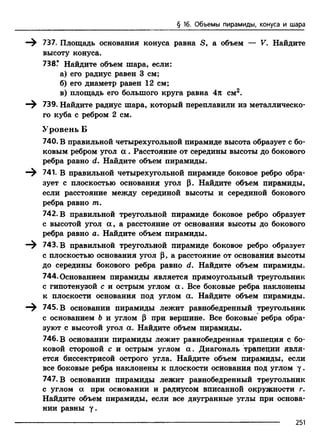 § 16. Объемы пирамиды, конуса и шара
—^ 737. Площадь основания конуса равна S, а объем — F. Найдите
высоту конуса.
738? Найдите объем шара, если:
а) его радиус равен 3 см;
б) его диаметр равен 12 см;
в) площадь его большого круга равна 4я см?.
—^ 739. Найдите радиус шара, который переплавили из металлическо­
го куба с ребром 2 см.
Уровень Б
740. В правильной четырехугольной пирамиде высота образует с бо­
ковым ребром угол а . Расстояние от середины высоты до бокового
ребра равно d. Найдите объем пирамиды.
—^ 741. В правильной четырехугольной пирамиде боковое ребро обра­
зует с плоскостью основания угол р. Найдите объем пирамиды,
если расстояние между серединой высоты и серединой бокового
ребра равно т.
742. В правильной треугольной пирамиде боковое ребро образует
с высотой угол а , а расстояние от основания высоты до бокового
ребра равно а. Найдите объем пирамиды.
—^ 743. В правильной треугольной пирамиде боковое ребро образует
с плоскостью основания угол р, а расстояние от основания высоты
до середины бокового ребра равно d. Найдите объем пирамиды.
744. Основанием пирамиды является прямоугольный треугольник
с гипотенузой с и острым углом а . Все боковые ребра наклонены
к плоскости основания под углом сс. Найдите объем пирамиды.
745. В основании пирамиды лежит равнобедренный треугольник
с основанием Ь и углом р при вершине. Все боковые ребра обра­
зуют с высотой угол а. Найдите объем пирамиды.
746. В основании пирамиды лежит равнобедренная трапеция с бо­
ковой стороной с и острым углом а . Диагональ трапеции явля­
ется биссектрисой острого угла. Найдите объем пирамиды, если
все боковые ребра наклонены к плоскости основания под углом у .
747. В основании пирамиды лежит равнобедренный треугольник
с углом а при основании и радиусом вписанной окружности г.
Найдите объем пирамиды, если все двугранные углы при основа­
нии равны у.
251
 