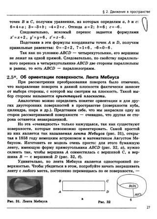 § 2. Движения в пространстве
точек Б и С, получим уравнения, из которых определим а, 6 и с:
6 = 4 +а ; 3=-3+Ь ; -4 = 2 + с . Отсюда а = 2; 6 = 6 ; с = - 6 .
Следовательно, искомый перенос задается формулами
х' = х +2 , i/' = z/+6 , z'= z - 6 .
Подставив в эти формулы координаты точек А и Б, получим
правильные равенства: 0 - - 2 +2 , 7 = 1+6 , -6 = 0 - 6 .
Так как по условию ABCD — четырехугольник, его вершины
не лежат на одной прямой. Следовательно, по свойству параллель­
ного переноса в четырехугольнике ABCD две стороны параллельны
и равны, то есть ABCD — параллелограмм.
2.5*. Об ориентации поверхности. Лента Мебиуса
При рассмотрении преобразования поворота было отмечено,
что направление поворота в данной плоскости фактически зависит
от выбора стороны, с которой мы смотрим на плоскость. Такой вы­
бор стороны называется ориентацией плоскости.
Аналогично можно определить понятие ориентации и для дру­
гих двусторонних поверхностей в пространстве (поверхности куба,
цилиндра, шара и др.). Представим себе, что мы закрасили одну из
сторон рассматриваемой поверхности — очевидно, что другая ее сто­
рона останется незакрашенной.
Но эта «очевидность» только кажущаяся, так как существуют
поверхности, которые невозможно ориентировать. Самой простой
из них является так называемая лента Мебиуса (рис. 31), откры­
тая в 1858 году немецким астрономом и математиком Августом Ме­
биусом. Изготовить ее модель очень просто: для этого бумажную
ленту, имеющую форму прямоугольника ABCD (рис. 32, а), нужно
склеить так, чтобы вершина А совместилась с вершиной С, а вер­
шина В — с вершиной D (рис. 32, б).
Удивительно, но лента Мебиуса является односторонней по­
верхностью. Чтобы убедиться в этом, попробуйте начать закрашивать
ленту с любого места, постепенно перемещаясь по ее поверхности, —
А
В
D
С
а бРис. 31. Лента Мебиуса Рис. 32
27
 